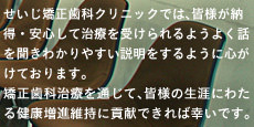 せいじ矯正歯科クリニックでは、皆様が納得・安心して治療を受けられるようよく話を聞きわかりやすい説明をするように心がけております。
矯正歯科治療を通じて、皆様の生涯にわたる健康増進維持に貢献できれば幸いです。